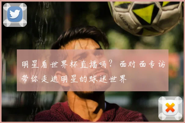 明星看世界杯直播吗?面对面专访带你走进明星的球迷世界