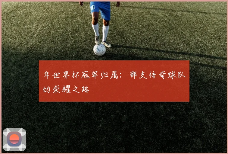 年世界杯冠军归属：那支传奇球队的荣耀之路