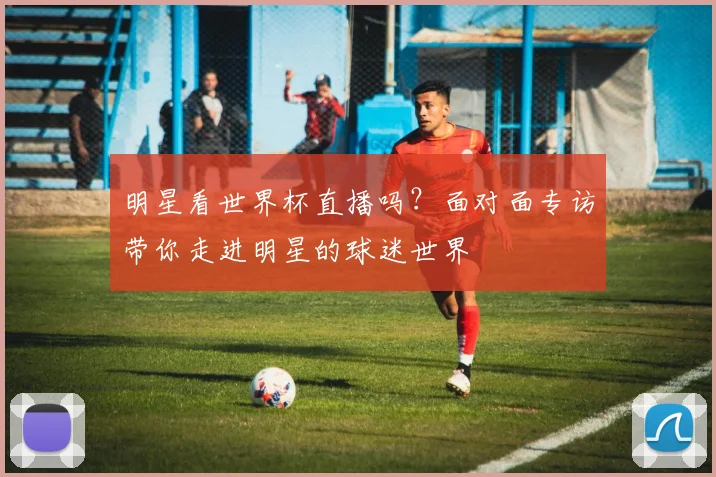 明星看世界杯直播吗？面对面专访带你走进明星的球迷世界