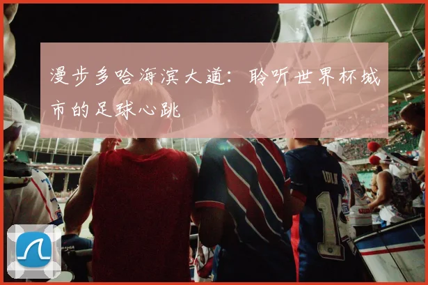 漫步多哈海滨大道：聆听世界杯城市的足球心跳