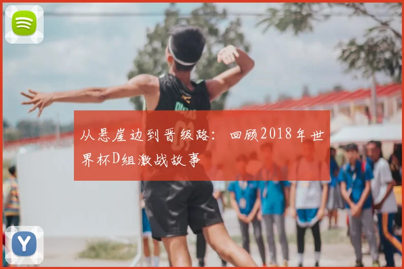 从悬崖边到晋级路:回顾2018年世界杯D组激战故事