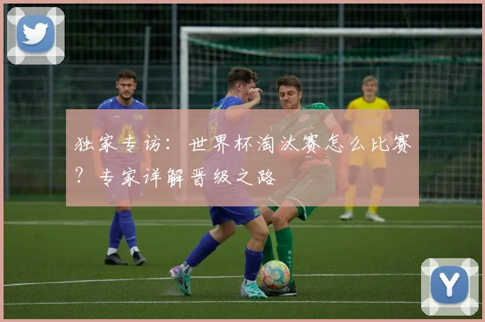 独家专访：世界杯淘汰赛怎么比赛？专家详解晋级之路