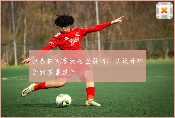 世界杯决赛场地全解析：从设计理念到赛事遗产