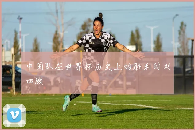 中国队在世界杯历史上的胜利时刻回顾