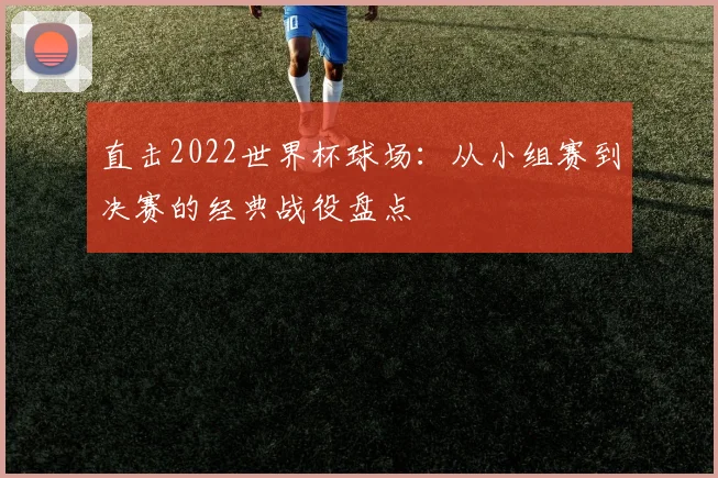 直击2022世界杯球场：从小组赛到决赛的经典战役盘点