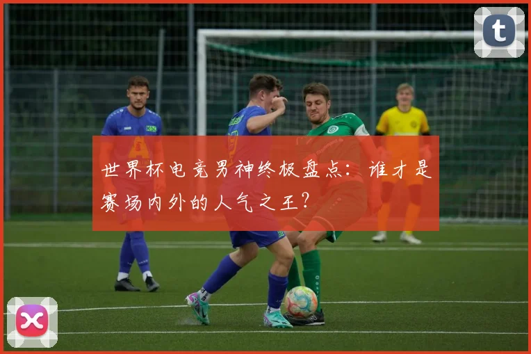 世界杯电竞男神终极盘点：谁才是赛场内外的人气之王？