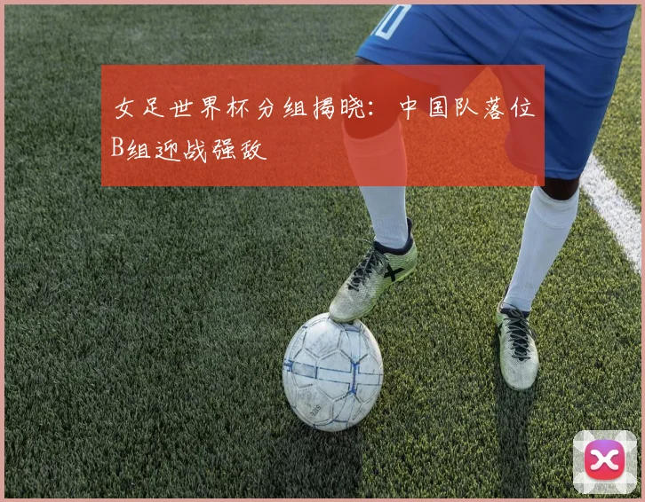 女足世界杯分组揭晓：中国队落位B组迎战强敌