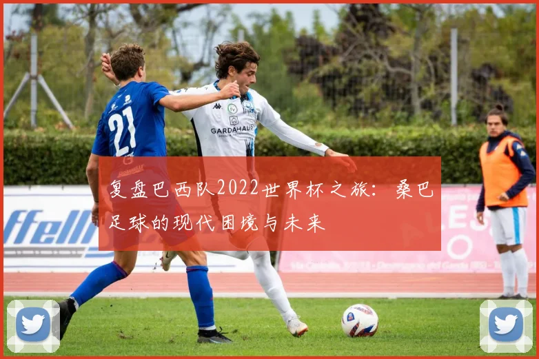 复盘巴西队2022世界杯之旅：桑巴足球的现代困境与未来