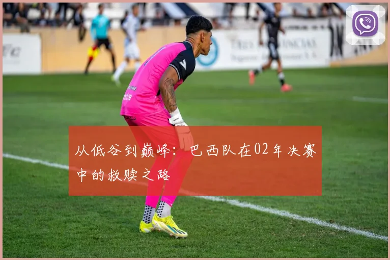 从低谷到巅峰：巴西队在02年决赛中的救赎之路