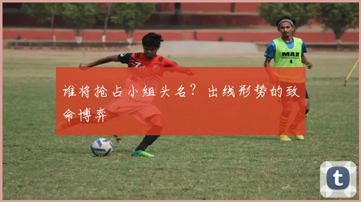 谁将抢占小组头名？出线形势的致命博弈