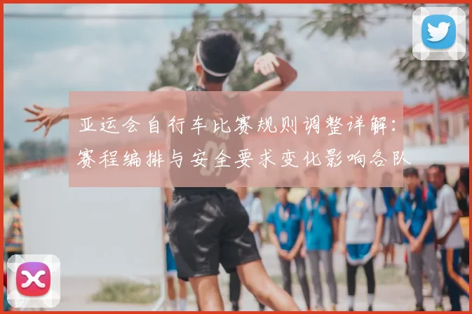 亚运会自行车比赛规则调整详解：赛程编排与安全要求变化影响各队训练安排