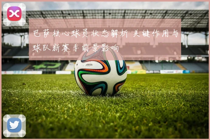 巴萨核心球员状态解析 关键作用与球队新赛季前景影响