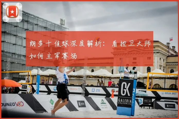 朗多十佳球深度解析：看控卫大师如何主宰赛场