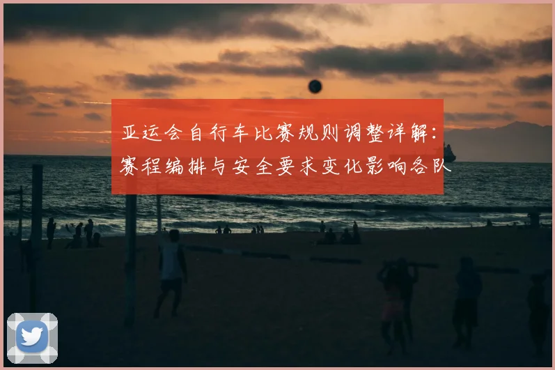 亚运会自行车比赛规则调整详解：赛程编排与安全要求变化影响各队训练安排