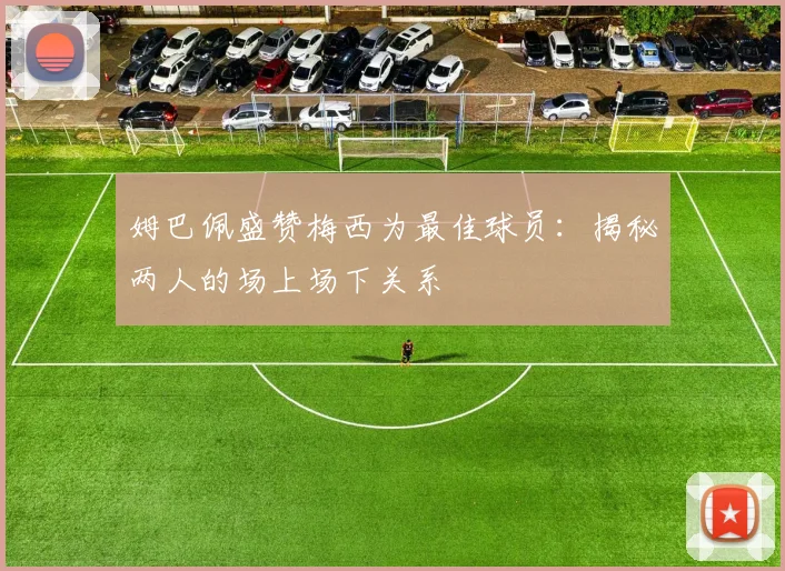 姆巴佩盛赞梅西为最佳球员：揭秘两人的场上场下关系