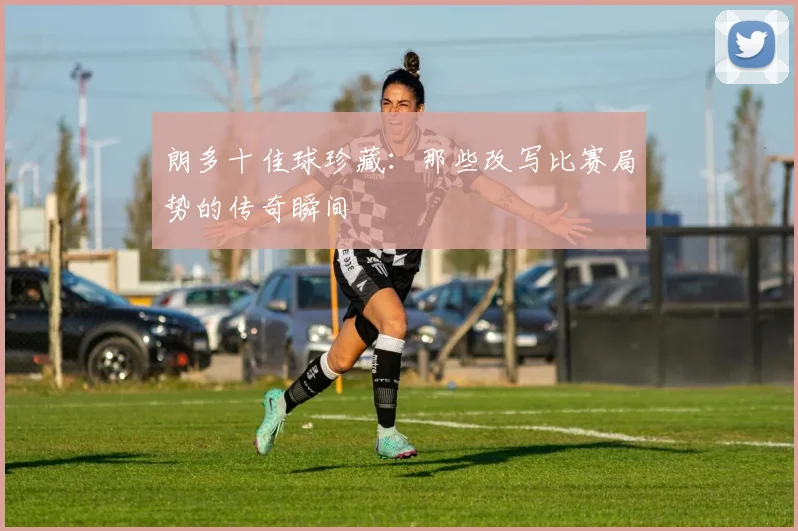 朗多十佳球珍藏:那些改写比赛局势的传奇瞬间