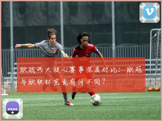 欧战两大核心赛事深度对比：欧冠与欧联杯究竟有何不同？