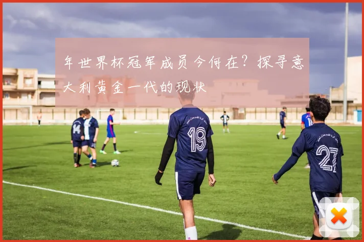 年世界杯冠军成员今何在？探寻意大利黄金一代的现状