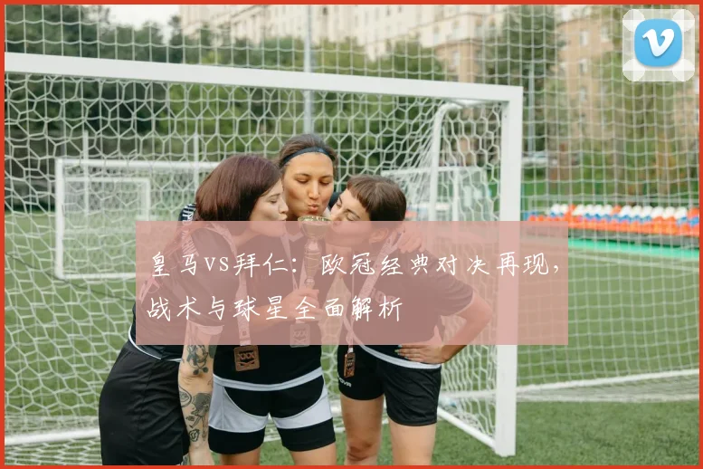 皇马vs拜仁：欧冠经典对决再现，战术与球星全面解析