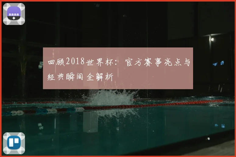 回顾2018世界杯：官方赛事亮点与经典瞬间全解析