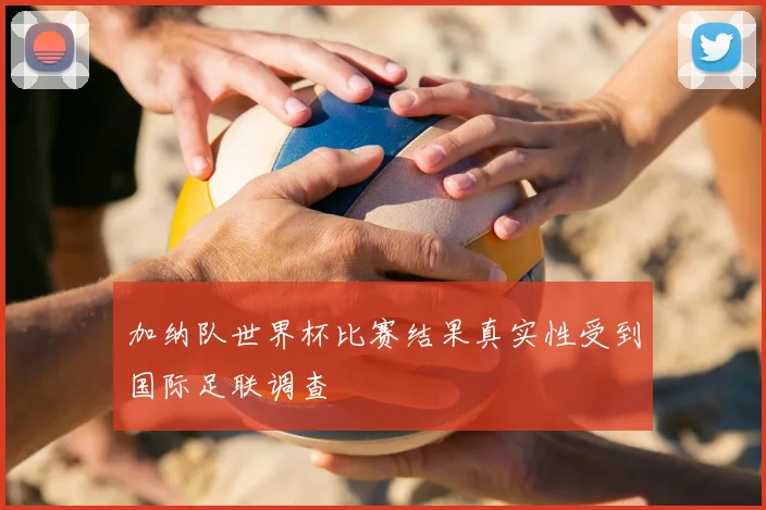 加纳队世界杯比赛结果真实性受到国际足联调查