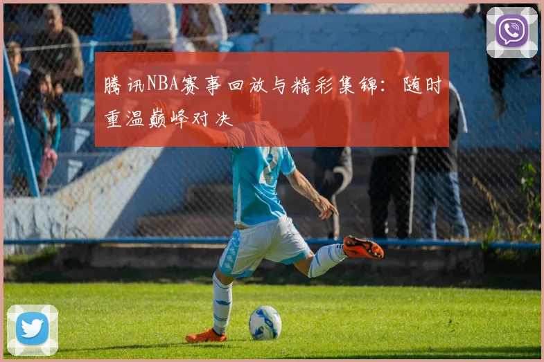 腾讯NBA赛事回放与精彩集锦：随时重温巅峰对决