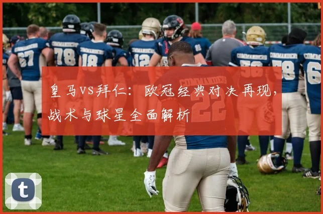 皇马vs拜仁：欧冠经典对决再现，战术与球星全面解析