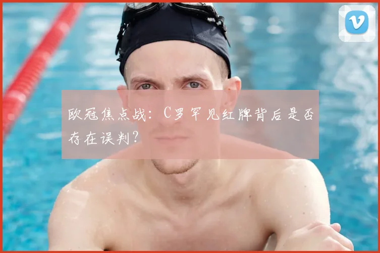 欧冠焦点战：C罗罕见红牌背后是否存在误判？