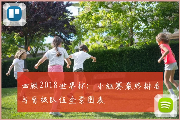 回顾2018世界杯：小组赛最终排名与晋级队伍全景图表